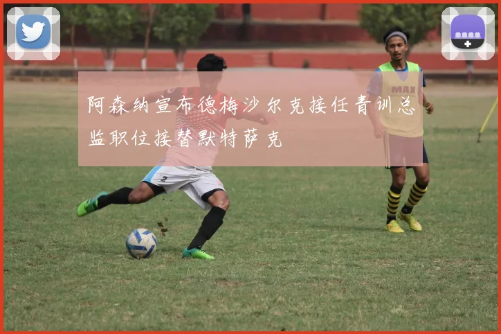 阿森纳宣布德梅沙尔克接任青训总监职位接替默特萨克