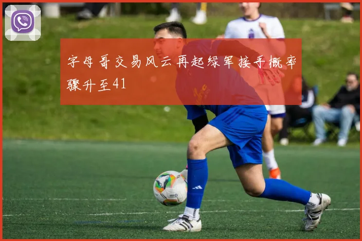 字母哥交易风云再起绿军接手概率骤升至41