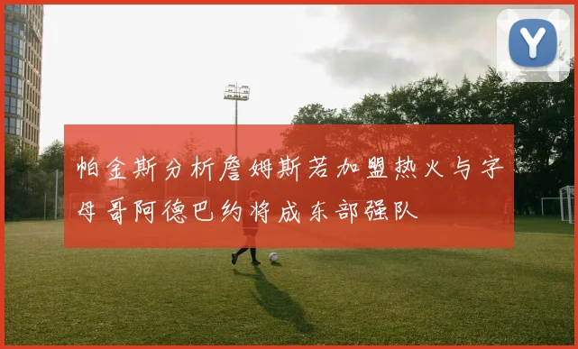 帕金斯分析詹姆斯若加盟热火与字母哥阿德巴约将成东部强队
