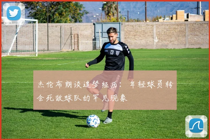 杰伦布朗谈追梦经历：年轻球员转会死敌球队的罕见现象