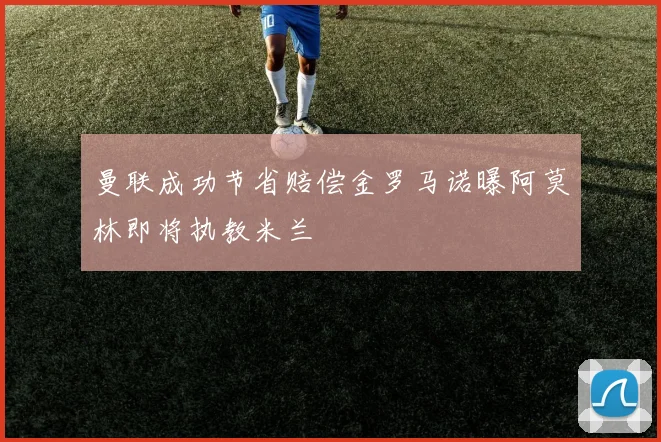 曼联成功节省赔偿金罗马诺曝阿莫林即将执教米兰