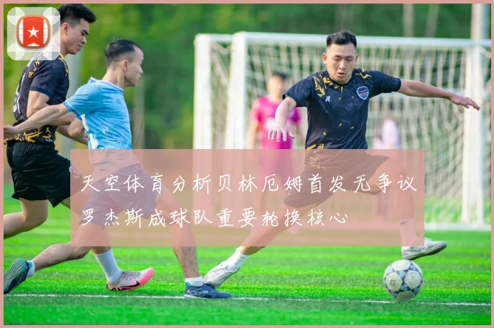 天空体育分析贝林厄姆首发无争议罗杰斯成球队重要轮换核心