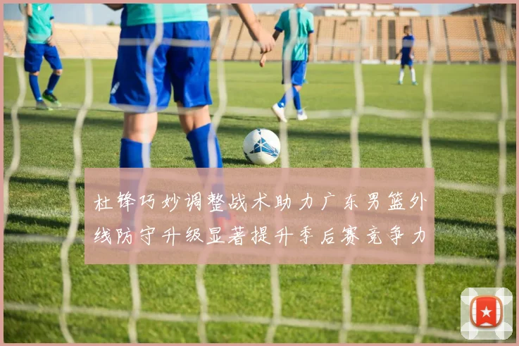 杜锋巧妙调整战术助力广东男篮外线防守升级显著提升季后赛竞争力