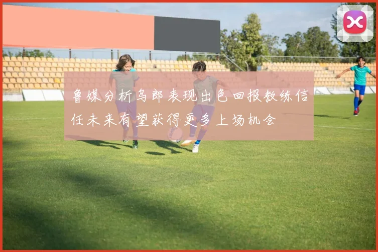 鲁媒分析乌郎表现出色回报教练信任未来有望获得更多上场机会