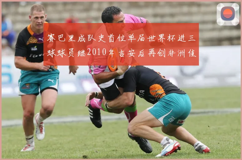 赛巴里成队史首位单届世界杯进三球球员继2010年吉安后再创非洲佳绩