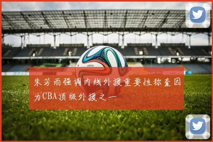 朱芳雨强调内线外援重要性称奎因为CBA顶级外援之一
