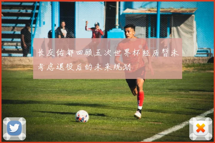 长友佑都回顾五次世界杯经历暂未考虑退役后的未来规划