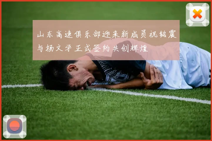 山东高速俱乐部迎来新成员祝铭震与杨文学正式签约共创辉煌