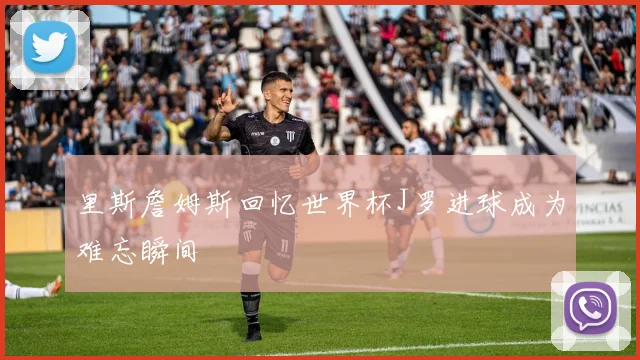 里斯詹姆斯回忆世界杯J罗进球成为难忘瞬间