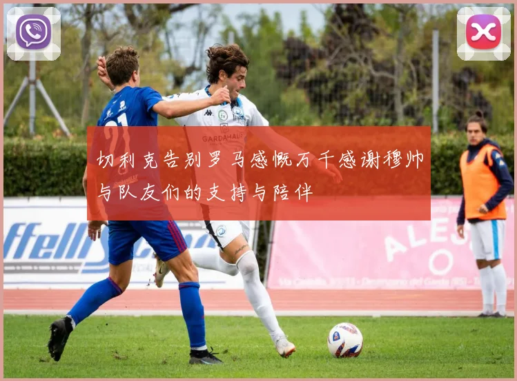 切利克告别罗马感慨万千感谢穆帅与队友们的支持与陪伴