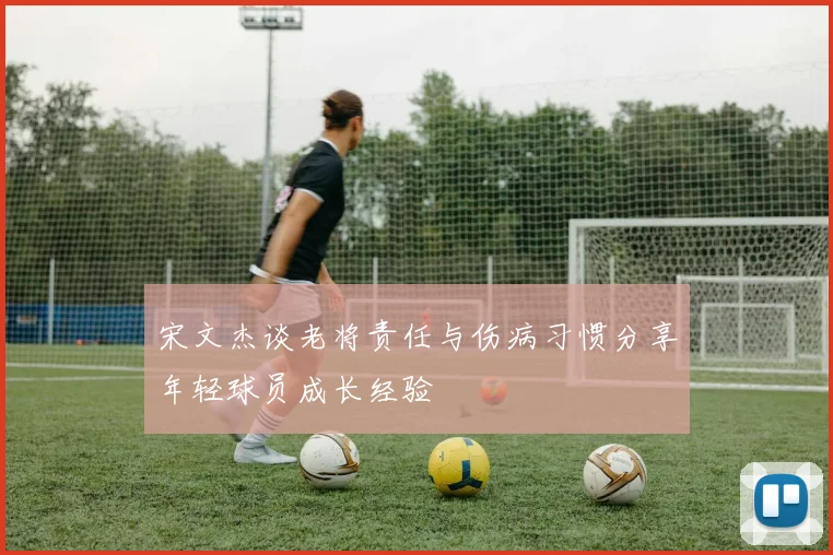 宋文杰谈老将责任与伤病习惯分享年轻球员成长经验